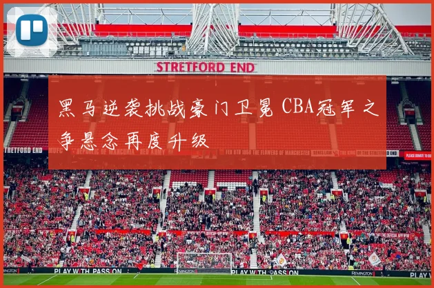 黑马逆袭挑战豪门卫冕 CBA冠军之争悬念再度升级