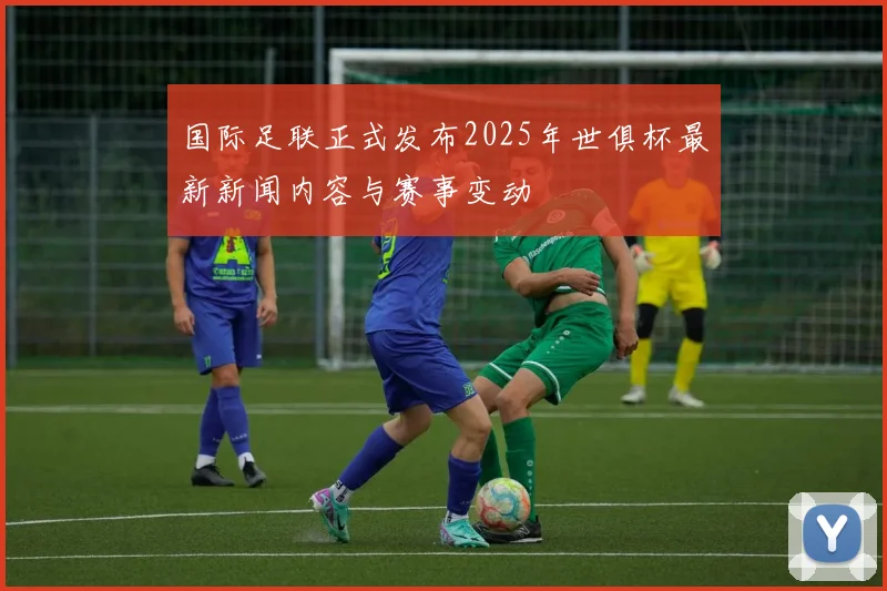 国际足联正式发布2025年世俱杯最新新闻内容与赛事变动