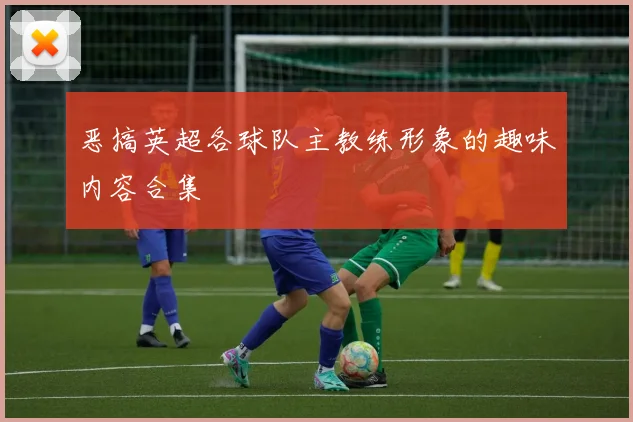 恶搞英超各球队主教练形象的趣味内容合集